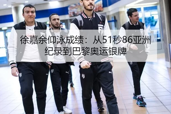 徐嘉余仰泳成绩：从51秒86亚洲纪录到巴黎奥运银牌