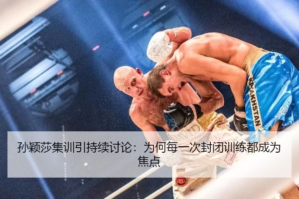 孙颖莎集训引持续讨论：为何每一次封闭训练都成为焦点
